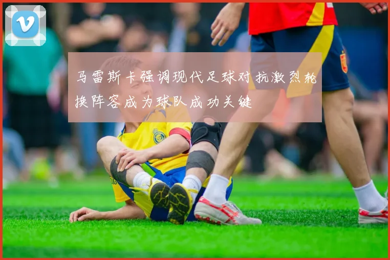 马雷斯卡强调现代足球对抗激烈轮换阵容成为球队成功关键