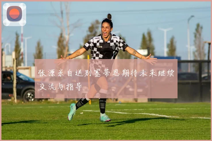 张源亲自送别塞蒂恩期待未来继续交流与指导