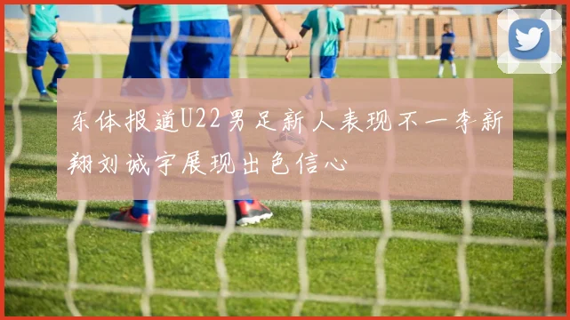 东体报道U22男足新人表现不一李新翔刘诚宇展现出色信心