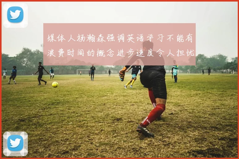 媒体人杨瀚森强调英语学习不能有浪费时间的概念进步速度令人担忧