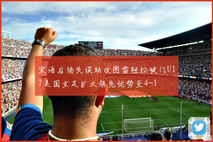 宋语后场失误助攻图雷轻松破门U17美国女足扩大领先优势至4-1