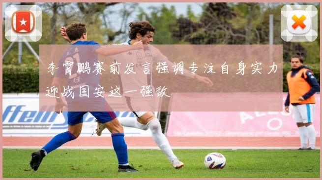 李霄鹏赛前发言强调专注自身实力迎战国安这一强敌