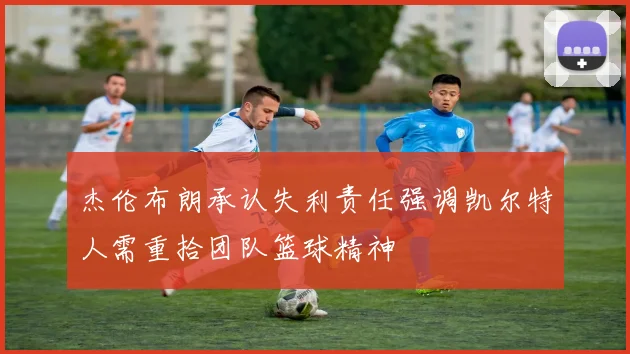 杰伦布朗承认失利责任强调凯尔特人需重拾团队篮球精神