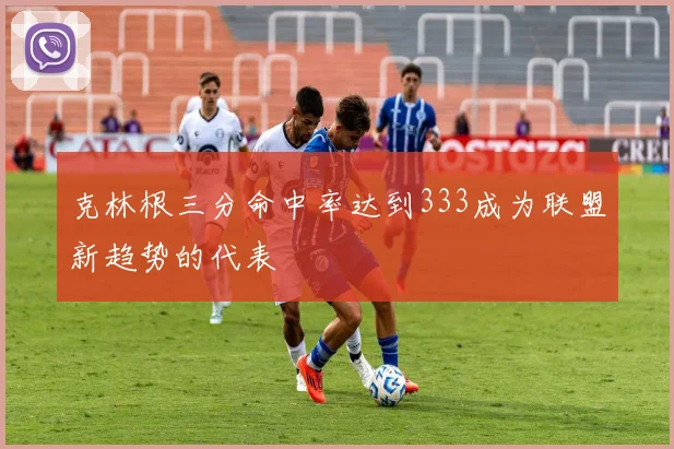 克林根三分命中率达到333成为联盟新趋势的代表