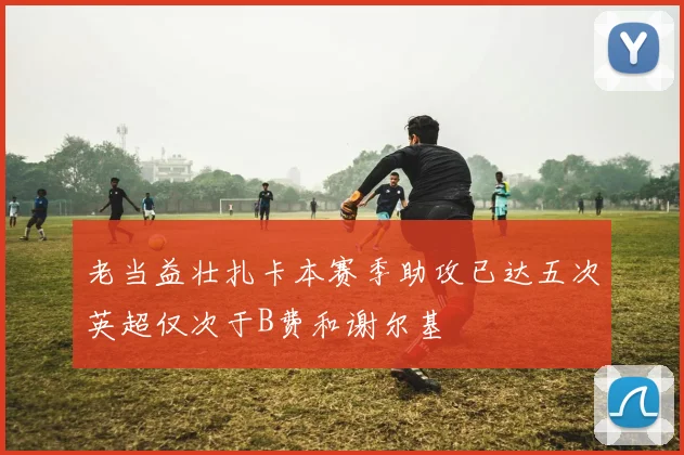 老当益壮扎卡本赛季助攻已达五次英超仅次于B费和谢尔基