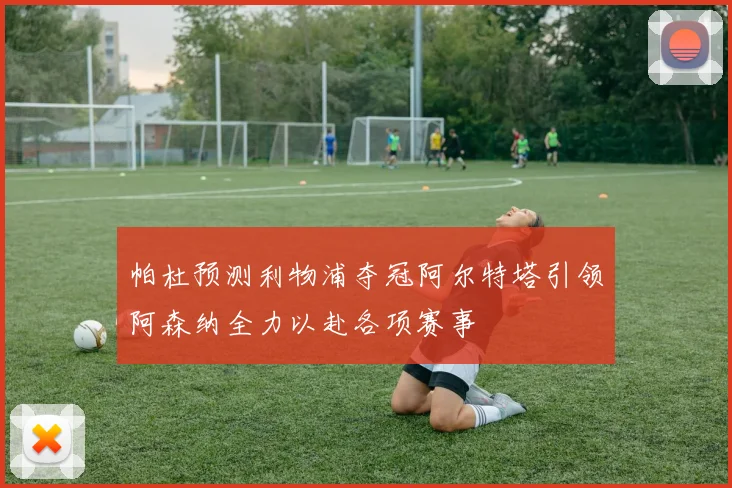帕杜预测利物浦夺冠阿尔特塔引领阿森纳全力以赴各项赛事