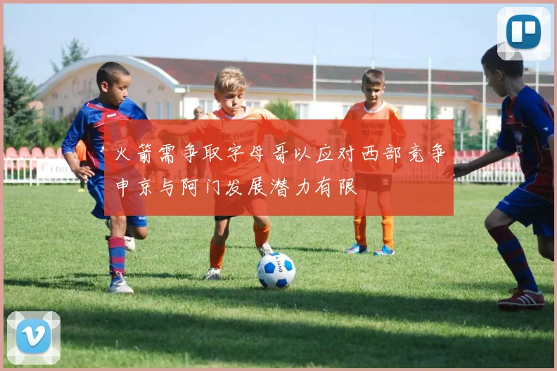 火箭需争取字母哥以应对西部竞争申京与阿门发展潜力有限