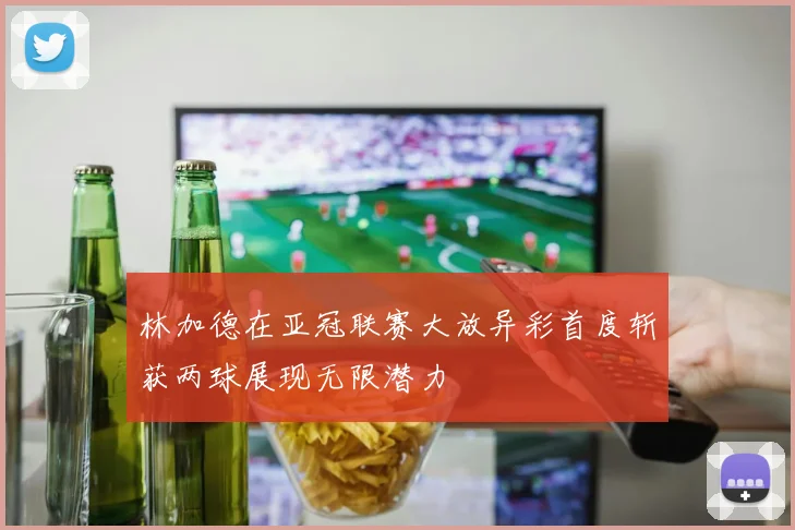 林加德在亚冠联赛大放异彩首度斩获两球展现无限潜力