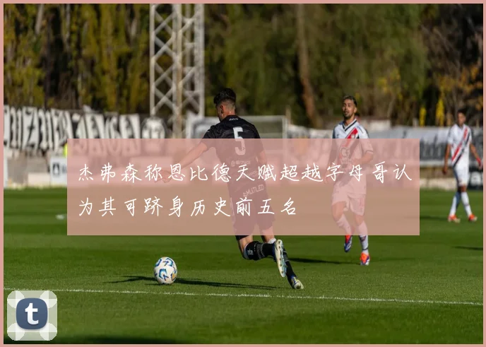 杰弗森称恩比德天赋超越字母哥认为其可跻身历史前五名