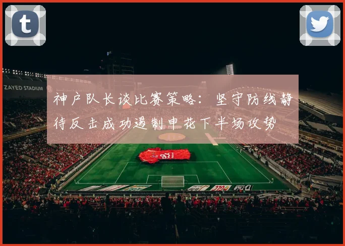 神户队长谈比赛策略：坚守防线静待反击成功遏制申花下半场攻势
