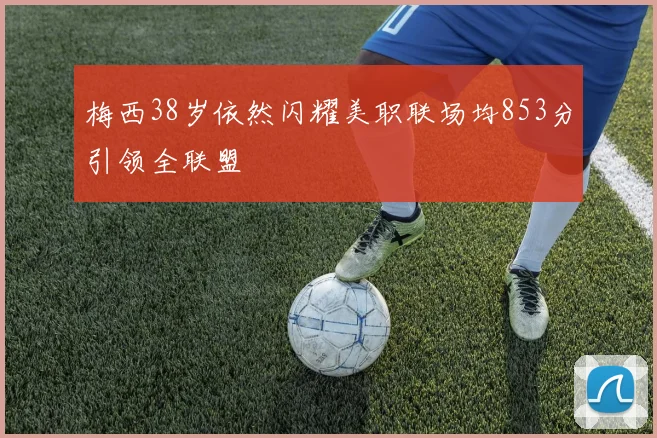 梅西38岁依然闪耀美职联场均853分引领全联盟