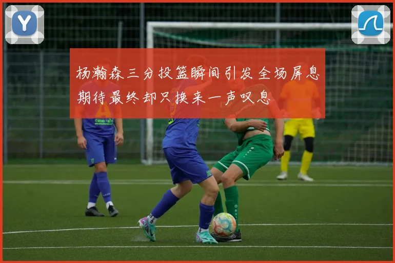 杨瀚森三分投篮瞬间引发全场屏息期待最终却只换来一声叹息