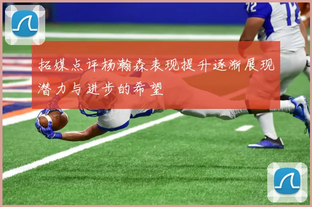 拓媒点评杨瀚森表现提升逐渐展现潜力与进步的希望