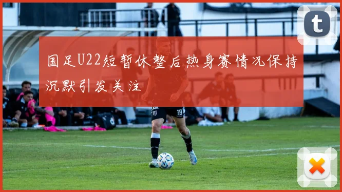 国足U22短暂休整后热身赛情况保持沉默引发关注