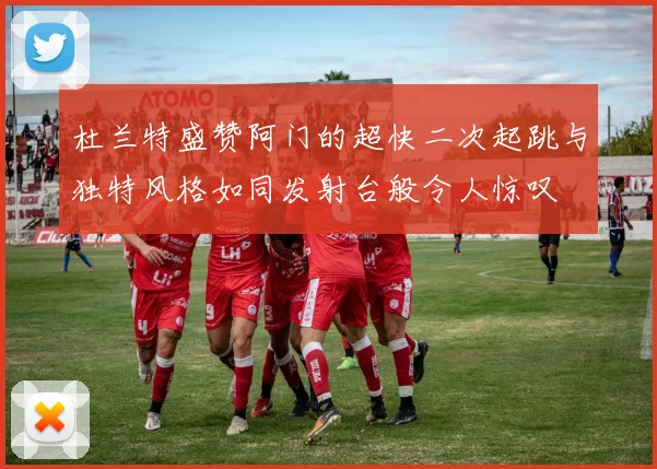 杜兰特盛赞阿门的超快二次起跳与独特风格如同发射台般令人惊叹