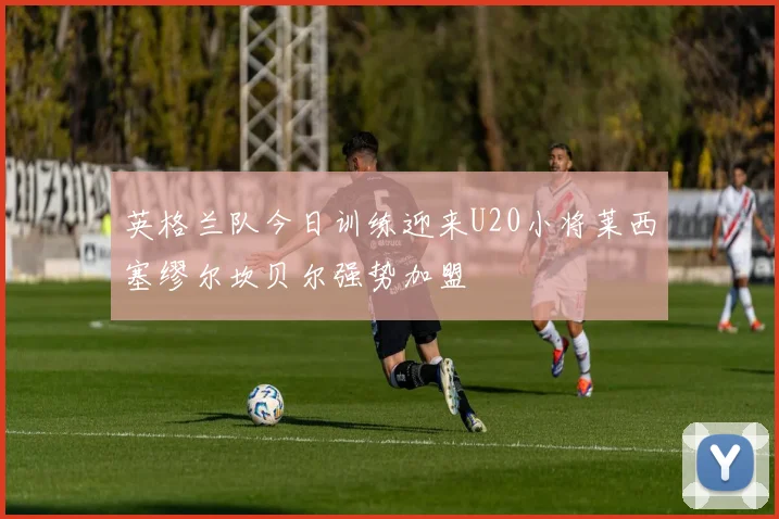 英格兰队今日训练迎来U20小将莱西塞缪尔坎贝尔强势加盟