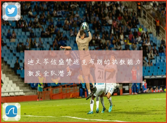 迪文岑佐盛赞迈克布朗的执教能力激发全队潜力