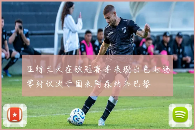 亚特兰大在欧冠赛季表现出色七场零封仅次于国米阿森纳和巴黎