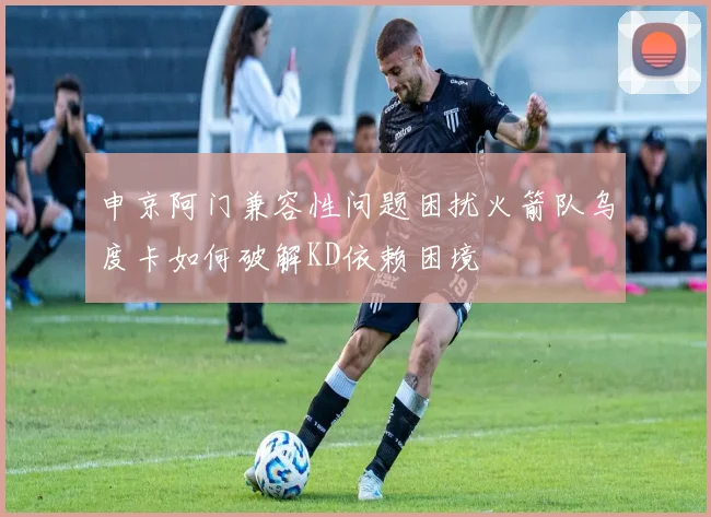 申京阿门兼容性问题困扰火箭队乌度卡如何破解KD依赖困境