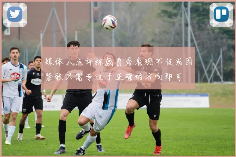 媒体人点评林葳首秀表现不佳或因紧张只需专注于正确的方向即可