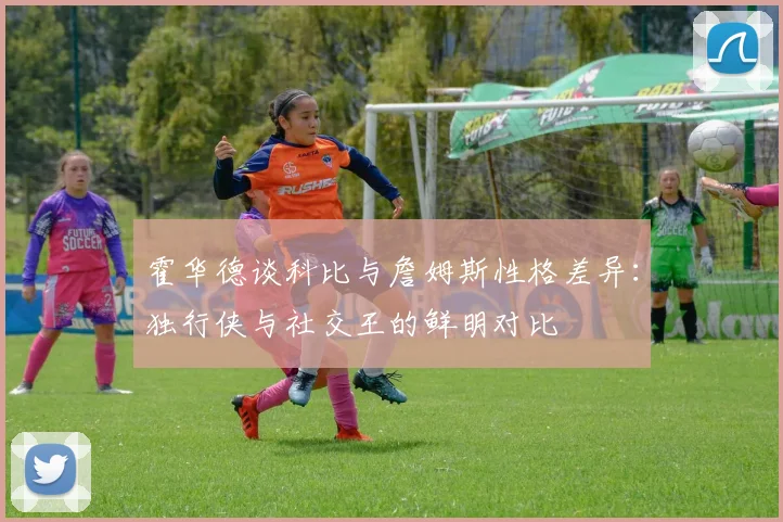 霍华德谈科比与詹姆斯性格差异：独行侠与社交王的鲜明对比