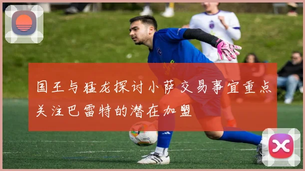 国王与猛龙探讨小萨交易事宜重点关注巴雷特的潜在加盟