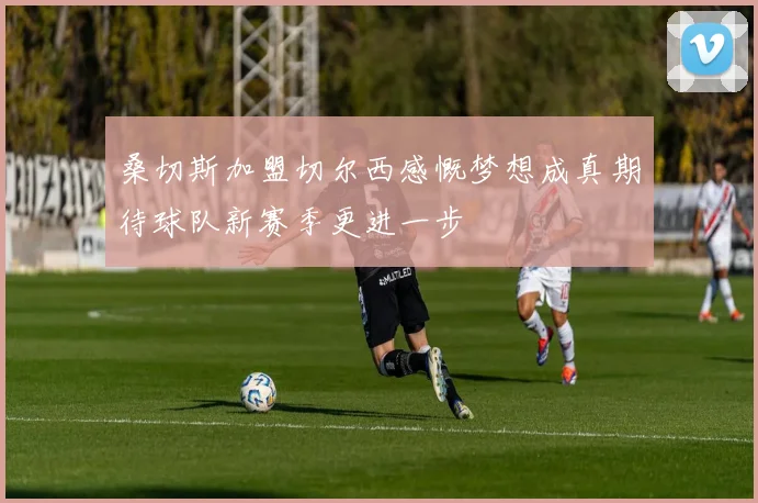 桑切斯加盟切尔西感慨梦想成真期待球队新赛季更进一步