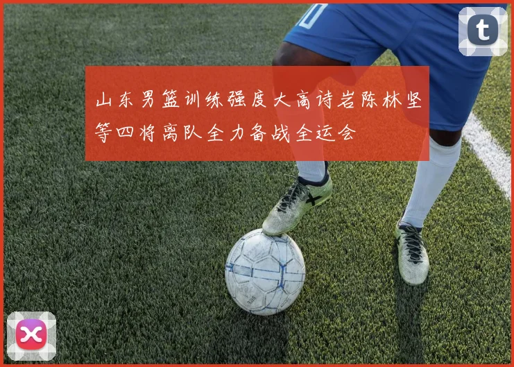 山东男篮训练强度大高诗岩陈林坚等四将离队全力备战全运会