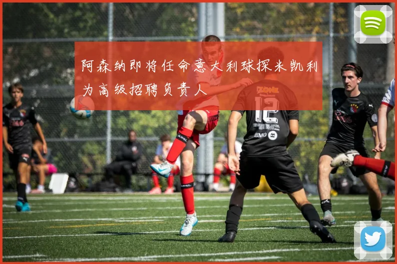 阿森纳即将任命意大利球探米凯利为高级招聘负责人