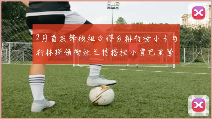 2月首发锋线组合得分排行榜小卡与科林斯领衔杜兰特搭档小贾巴里紧随其后