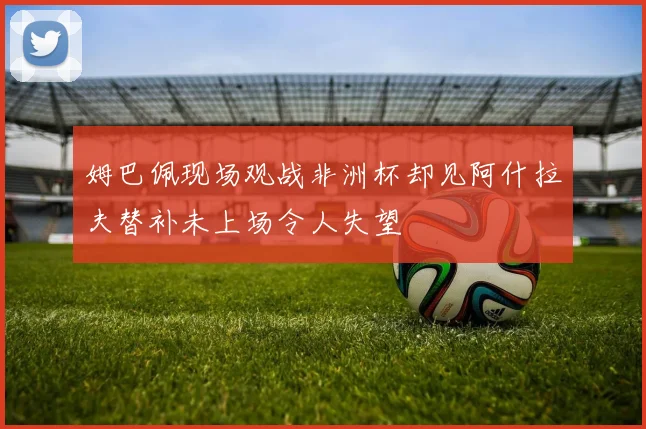 姆巴佩现场观战非洲杯却见阿什拉夫替补未上场令人失望