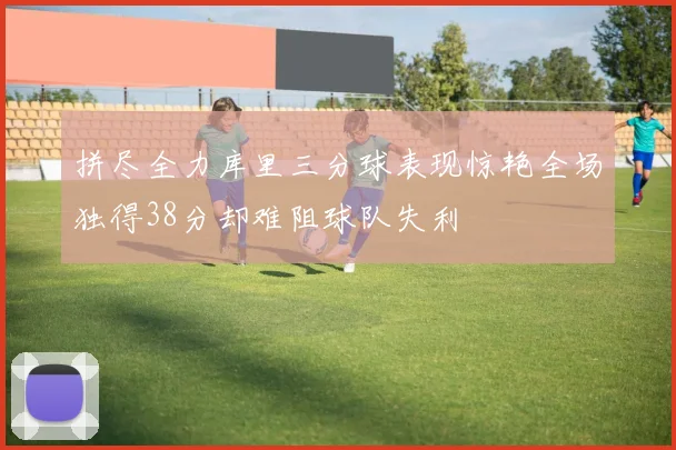拼尽全力库里三分球表现惊艳全场独得38分却难阻球队失利